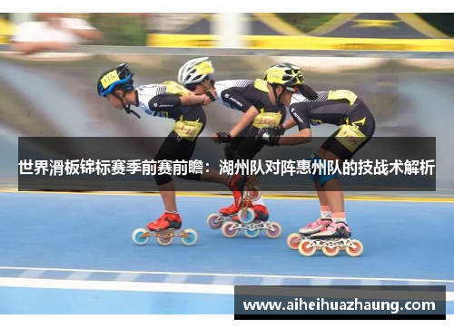 世界滑板锦标赛季前赛前瞻：湖州队对阵惠州队的技战术解析